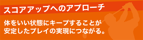 スコアアップへのアプローチ 体をいい状態にキープすることが安定したプレイの実現につながる。